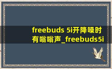 freebuds 5i开降噪时有嗡嗡声_freebuds5i降噪突然失灵